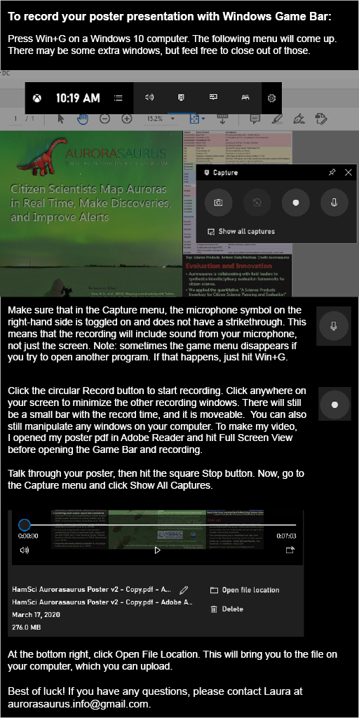To record your poster presentation with Windows Game Bar: Press Win+G on a Windows 10 computer. The following menu will come up. There may be some extra windows, but feel free to close out of those. Make sure that in the Capture menu, the microphone symbol on the right-hand side is toggled on and does not have a strikethrough. This means that the recording will include sound from your microphone, not just the screen. Note: sometimes the game menu disappears if you try to open another program. If that happens, just hit Win+G. Click the circular Record button to start recording. Click anywhere on your screen to minimize the other recording windows. There will still be a small bar with the record time, and it is moveable. You can also still manipulate any windows on your computer. To make my video, I opened my poster pdf in Adobe Reader and hit Full Screen View before opening the Game Bar and recording. Talk through your poster, then hit the square Stop button. Now, go to the Capture menu and click Show All Captures. At the bottom right, click Open File Location. This will bring you to the file on your computer, which you can upload. Best of luck! If you have any questions, please contact Laura at aurorasaurus.info@gmail.com.